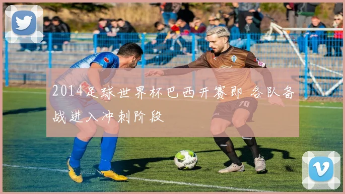 2014足球世界杯巴西开赛即 各队备战进入冲刺阶段