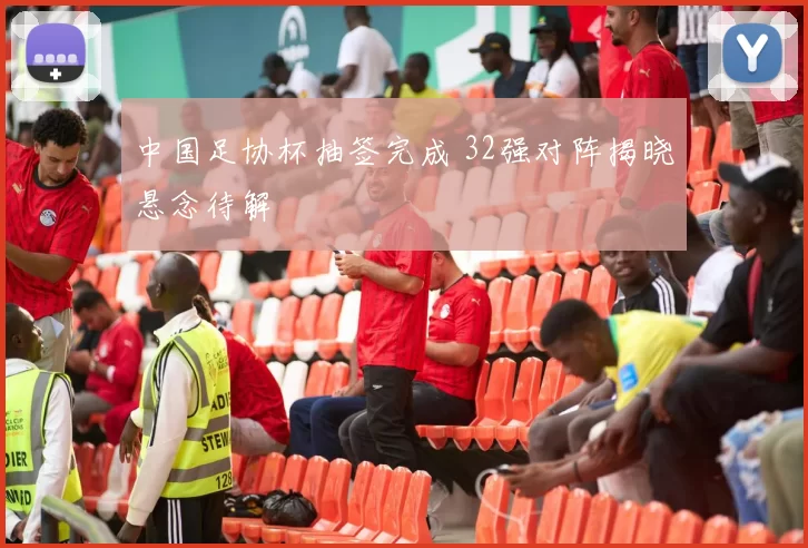 中国足协杯抽签完成 32强对阵揭晓悬念待解