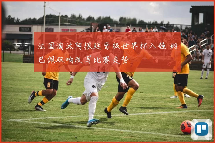 法国淘汰阿根廷晋级世界杯八强 姆巴佩双响改写比赛走势