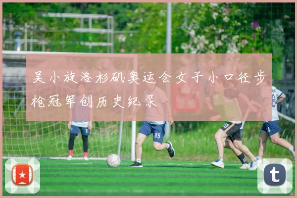 吴小旋洛杉矶奥运会女子小口径步枪冠军创历史纪录