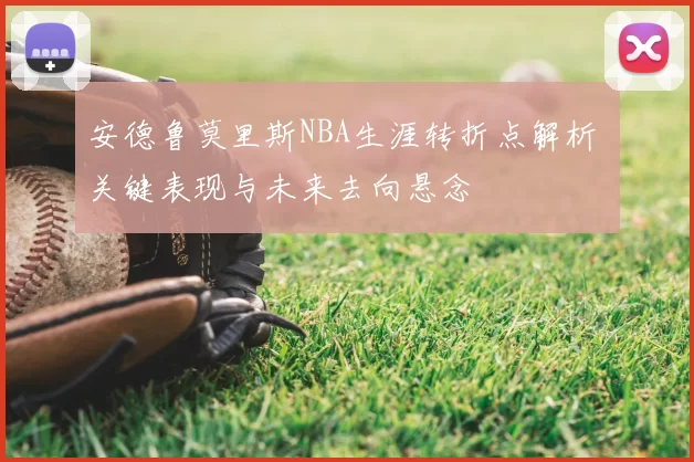 安德鲁莫里斯NBA生涯转折点解析 关键表现与未来去向悬念