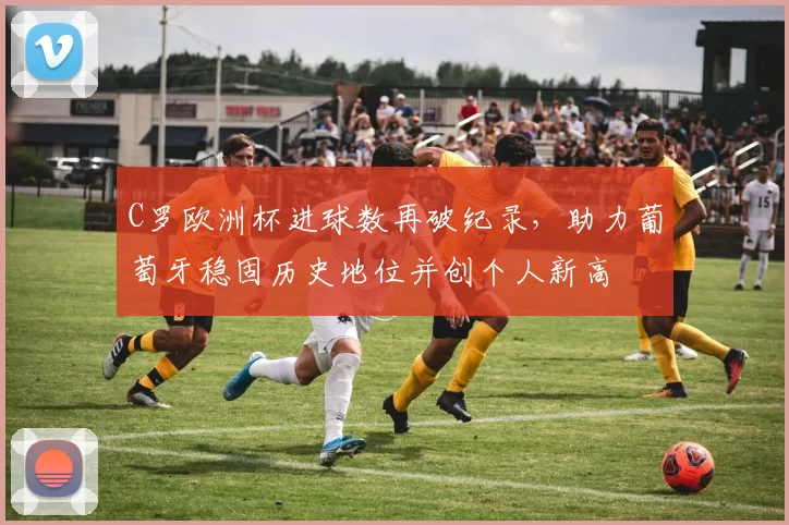 C罗欧洲杯进球数再破纪录,助力葡萄牙稳固历史地位并创个人新高