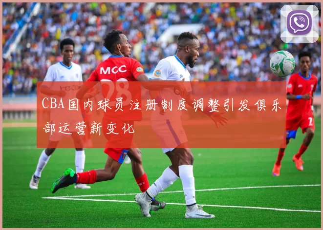 CBA国内球员注册制度调整引发俱乐部运营新变化