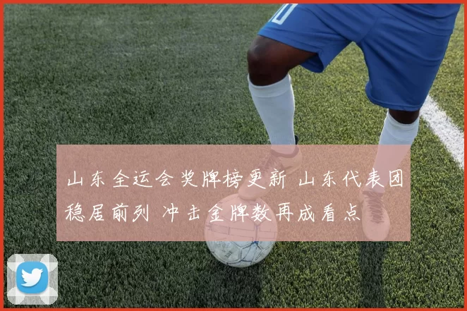 山东全运会奖牌榜更新 山东代表团稳居前列 冲击金牌数再成看点