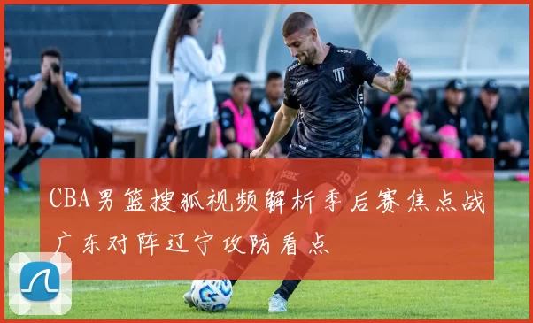 CBA男篮搜狐视频解析季后赛焦点战广东对阵辽宁攻防看点