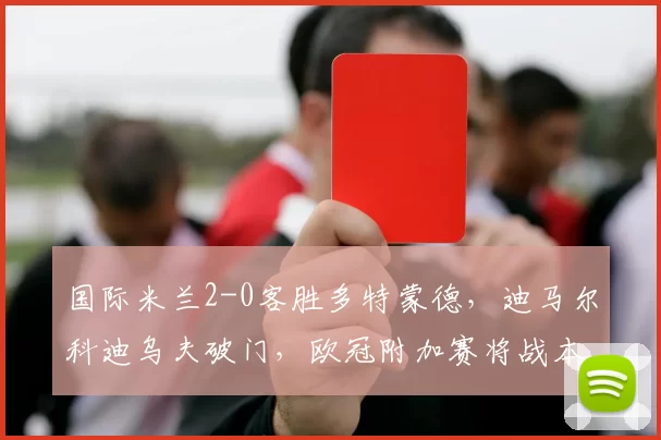 国际米兰2-0客胜多特蒙德，迪马尔科迪乌夫破门，欧冠附加赛将战本菲卡或博德闪耀