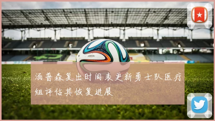 汤普森复出时间表更新勇士队医疗组评估其恢复进展