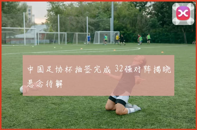 中国足协杯抽签完成 32强对阵揭晓悬念待解