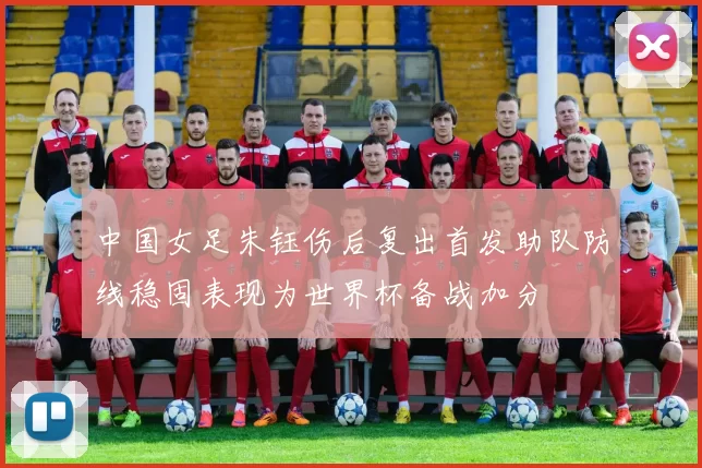 中国女足朱钰伤后复出首发助队防线稳固表现为世界杯备战加分