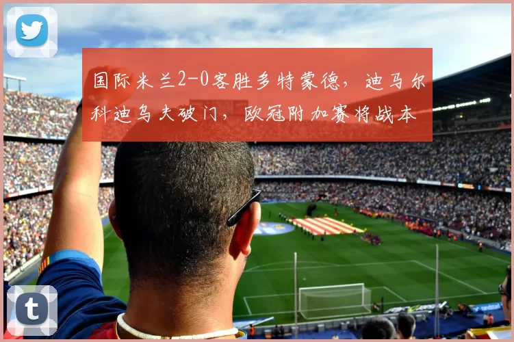 国际米兰2-0客胜多特蒙德,迪马尔科迪乌夫破门,欧冠附加赛将战本菲卡或博德闪耀