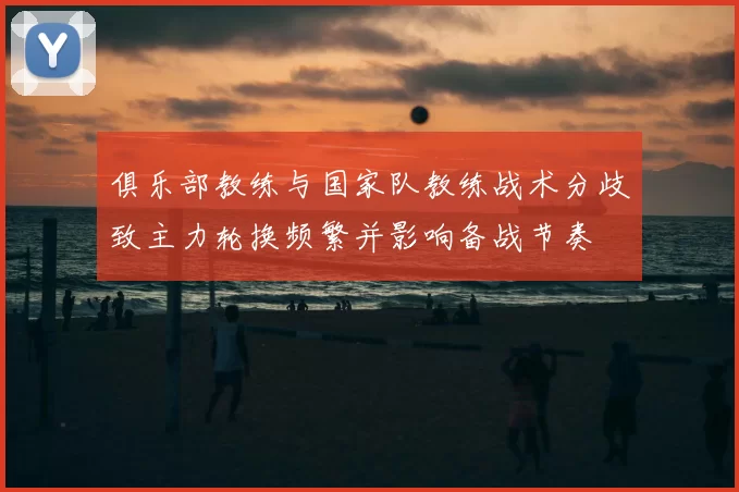俱乐部教练与国家队教练战术分歧致主力轮换频繁并影响备战节奏