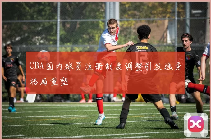 CBA国内球员注册制度调整引发选秀格局重塑