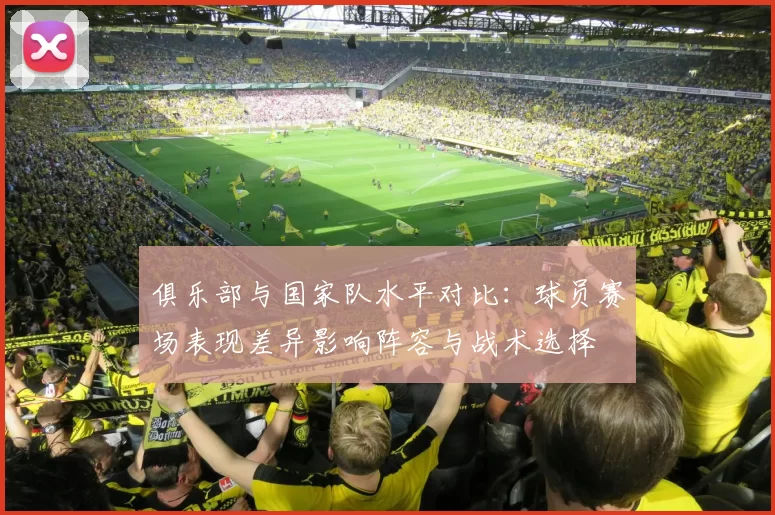 俱乐部与国家队水平对比：球员赛场表现差异影响阵容与战术选择