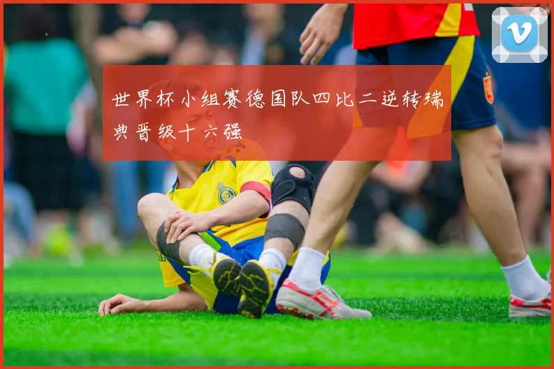 世界杯小组赛德国队四比二逆转瑞典晋级十六强