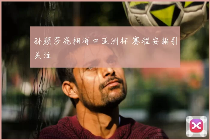 孙颖莎亮相海口亚洲杯 赛程安排引关注