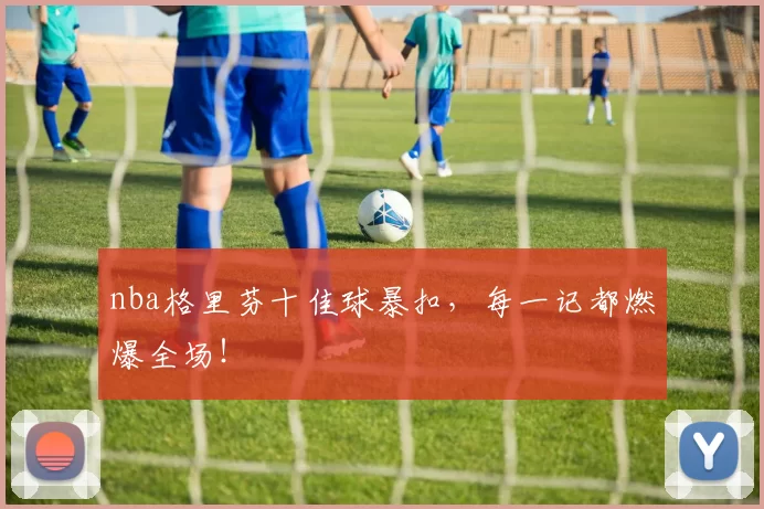 nba格里芬十佳球暴扣，每一记都燃爆全场！