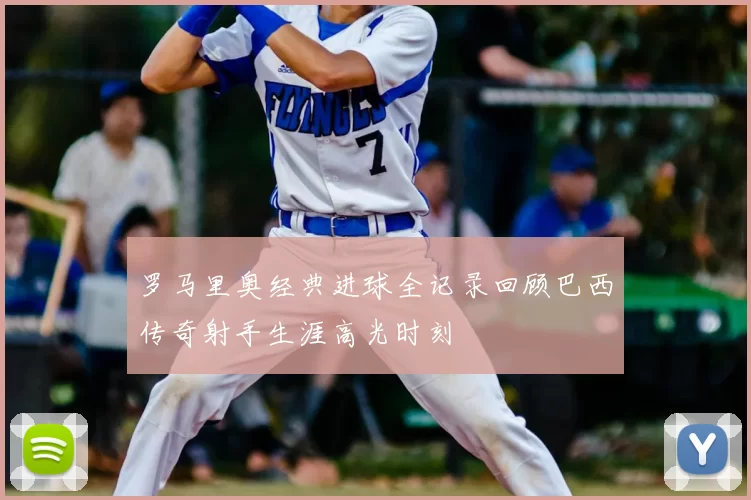 罗马里奥经典进球全记录回顾巴西传奇射手生涯高光时刻