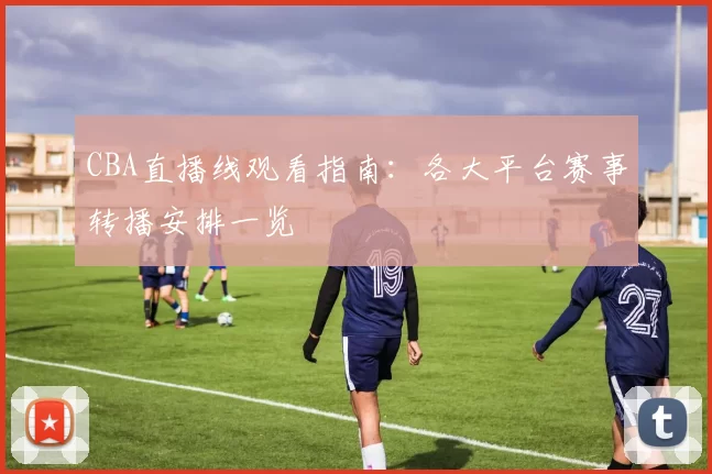 CBA直播线观看指南：各大平台赛事转播安排一览
