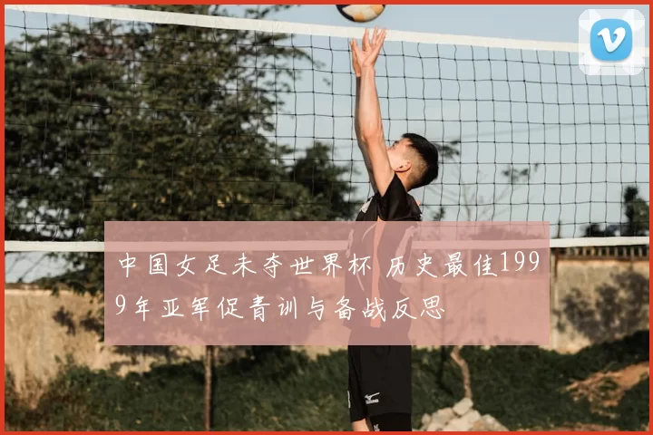 中国女足未夺世界杯 历史最佳1999年亚军促青训与备战反思
