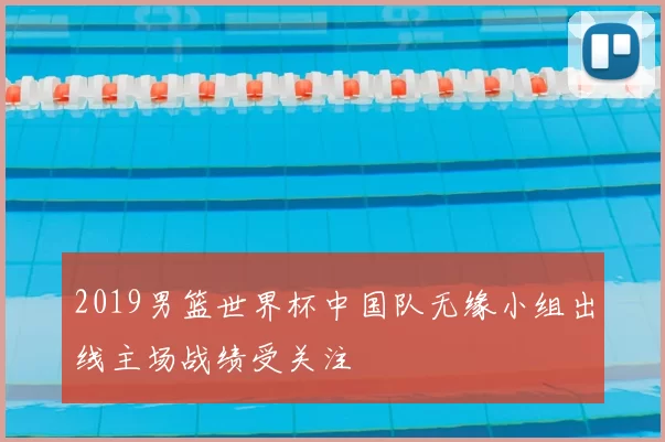 2019男篮世界杯中国队无缘小组出线主场战绩受关注