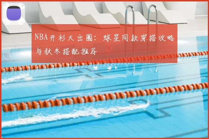 NBA开衫火出圈：球星同款穿搭攻略与秋冬搭配推荐