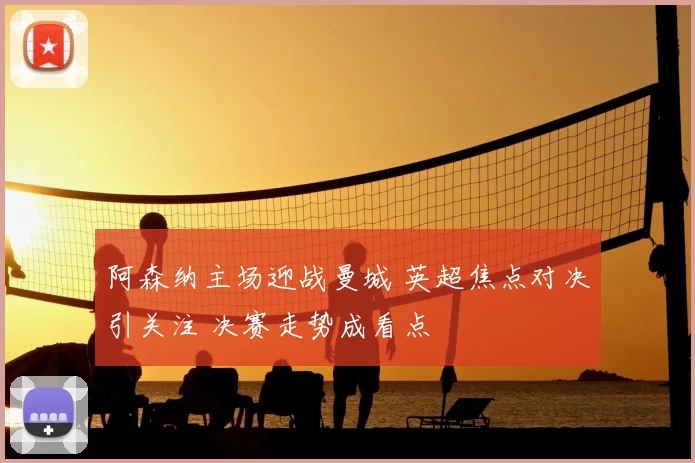 阿森纳主场迎战曼城 英超焦点对决引关注 决赛走势成看点