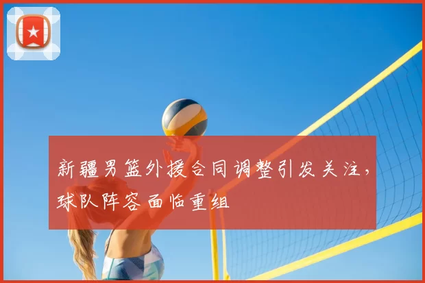 新疆男篮外援合同调整引发关注，球队阵容面临重组