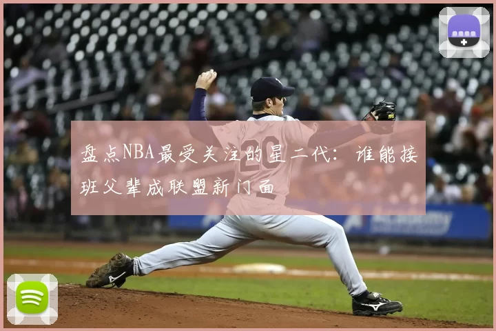 盘点NBA最受关注的星二代：谁能接班父辈成联盟新门面