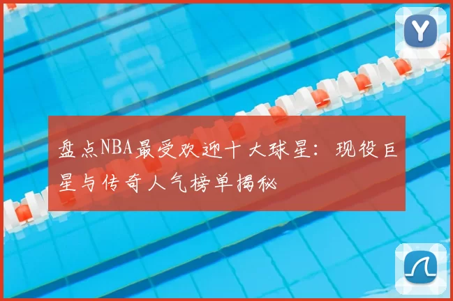 盘点NBA最受欢迎十大球星：现役巨星与传奇人气榜单揭秘