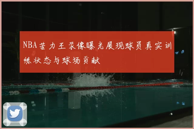 NBA苦力王录像曝光展现球员真实训练状态与球场贡献