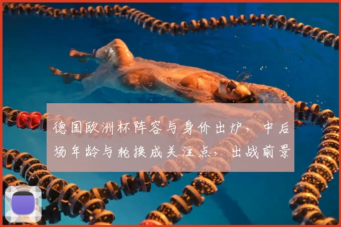 德国欧洲杯阵容与身价出炉,中后场年龄与轮换成关注点,出战前景受考验