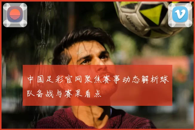中国足彩官网聚焦赛事动态解析球队备战与赛果看点