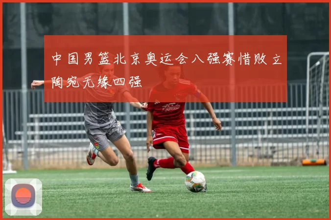 中国男篮北京奥运会八强赛惜败立陶宛无缘四强