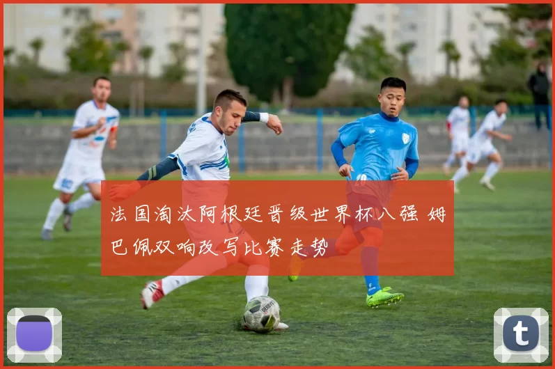 法国淘汰阿根廷晋级世界杯八强 姆巴佩双响改写比赛走势