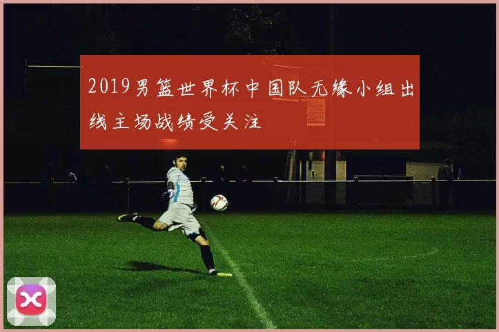 2019男篮世界杯中国队无缘小组出线主场战绩受关注