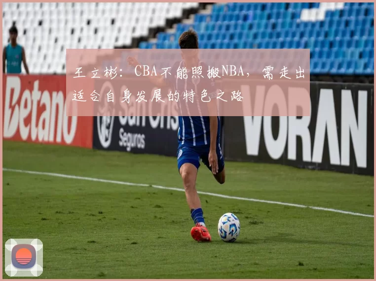 王立彬：CBA不能照搬NBA，需走出适合自身发展的特色之路