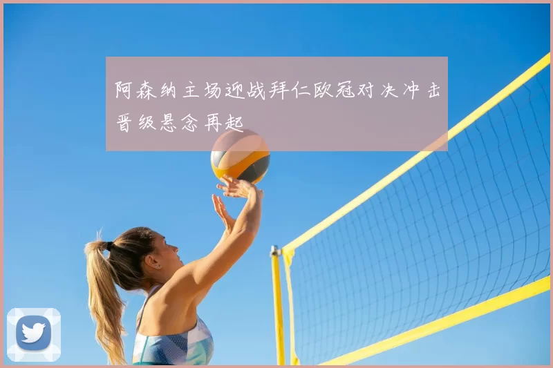 阿森纳主场迎战拜仁欧冠对决冲击晋级悬念再起