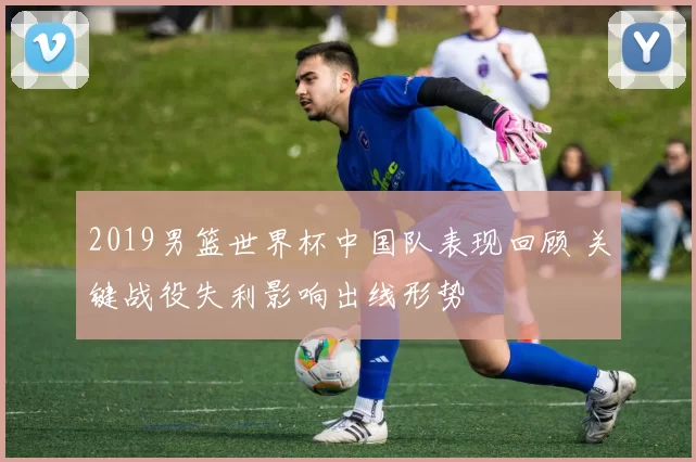 2019男篮世界杯中国队表现回顾 关键战役失利影响出线形势