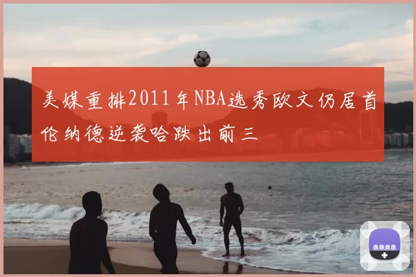 美媒重排2011年NBA选秀欧文仍居首伦纳德逆袭哈跌出前三