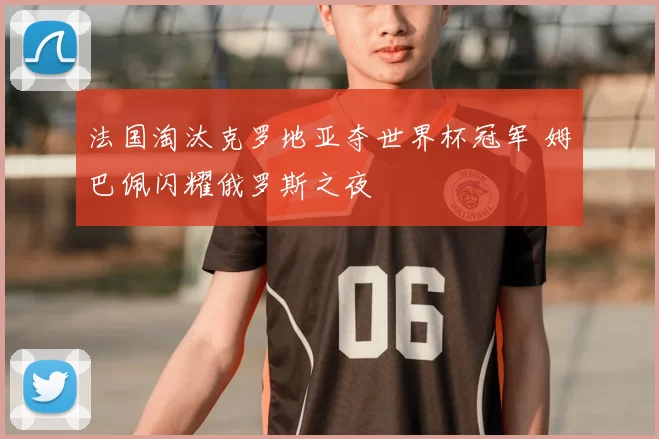 法国淘汰克罗地亚夺世界杯冠军 姆巴佩闪耀俄罗斯之夜