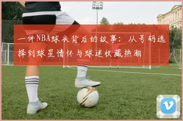 一件NBA球衣背后的故事：从号码选择到球星情怀与球迷收藏热潮