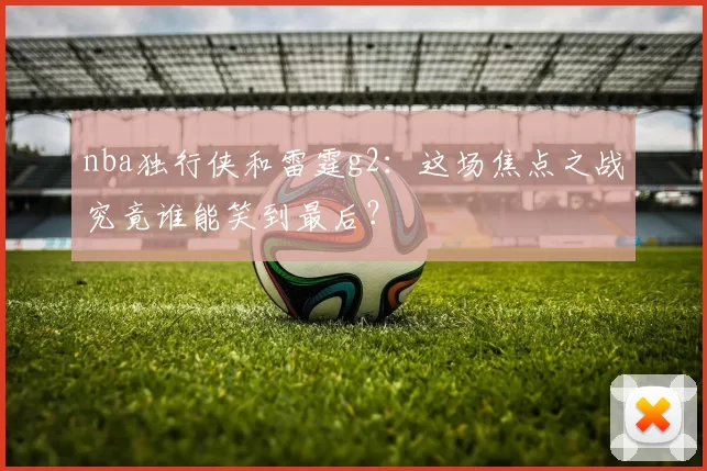 nba独行侠和雷霆g2:这场焦点之战究竟谁能笑到最后?