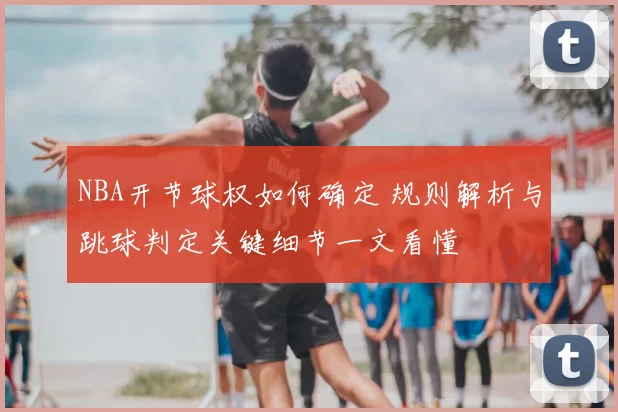 NBA开节球权如何确定 规则解析与跳球判定关键细节一文看懂
