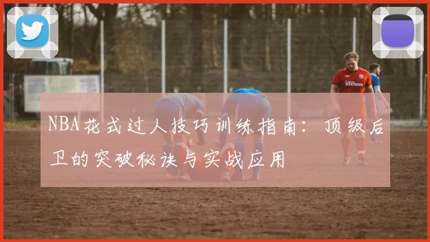 NBA花式过人技巧训练指南:顶级后卫的突破秘诀与实战应用