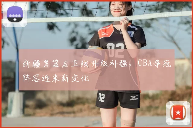 新疆男篮后卫线升级补强，CBA争冠阵容迎来新变化