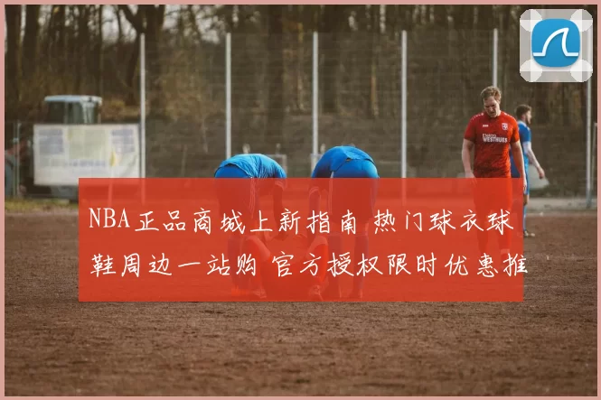 NBA正品商城上新指南 热门球衣球鞋周边一站购 官方授权限时优惠推荐