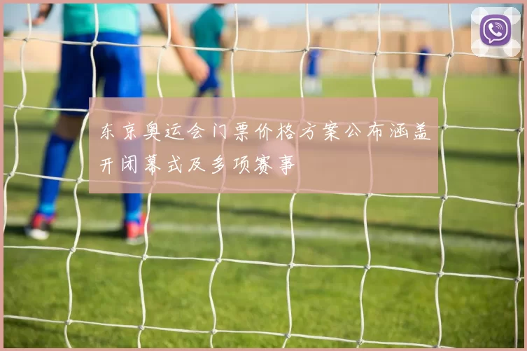 东京奥运会门票价格方案公布涵盖开闭幕式及多项赛事