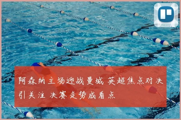 阿森纳主场迎战曼城 英超焦点对决引关注 决赛走势成看点