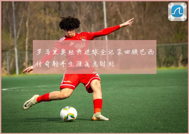 罗马里奥经典进球全记录回顾巴西传奇射手生涯高光时刻