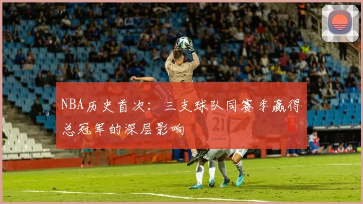 NBA历史首次：三支球队同赛季赢得总冠军的深层影响